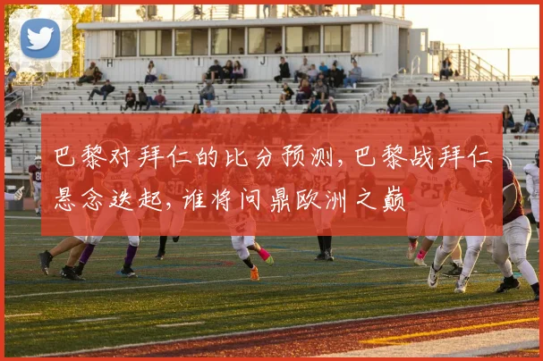 巴黎对拜仁的比分预测,巴黎战拜仁悬念迭起,谁将问鼎欧洲之巅