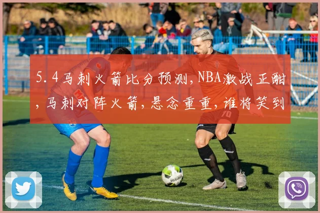5.4马刺火箭比分预测,NBA激战正酣,马刺对阵火箭,悬念重重,谁将笑到最后
