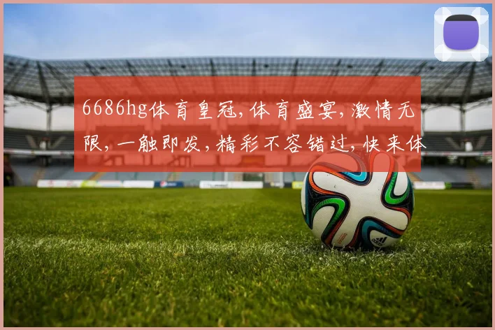6686hg体育皇冠,体育盛宴,激情无限,一触即发,精彩不容错过,快来体验